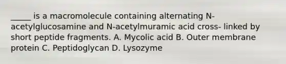 _____ is a macromolecule containing alternating N-acetylglucosamine and N-acetylmuramic acid cross- linked by short peptide fragments. A. Mycolic acid B. Outer membrane protein C. Peptidoglycan D. Lysozyme