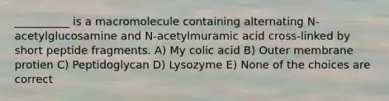 __________ is a macromolecule containing alternating N-acetylglucosamine and N-acetylmuramic acid cross-linked by short peptide fragments. A) My colic acid B) Outer membrane protien C) Peptidoglycan D) Lysozyme E) None of the choices are correct