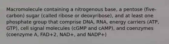 Macromolecule containing a nitrogenous base, a pentose (five-carbon) sugar (called ribose or deoxyribose), and at least one phosphate group that comprise DNA, RNA, energy carriers (ATP, GTP), cell signal molecules (cGMP and cAMP), and coenzymes (coenzyme A, FAD+2, NAD+, and NADP+)