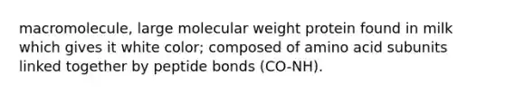 macromolecule, large molecular weight protein found in milk which gives it white color; composed of amino acid subunits linked together by peptide bonds (CO-NH).