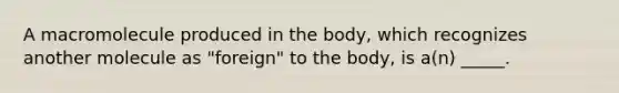 A macromolecule produced in the body, which recognizes another molecule as "foreign" to the body, is a(n) _____.