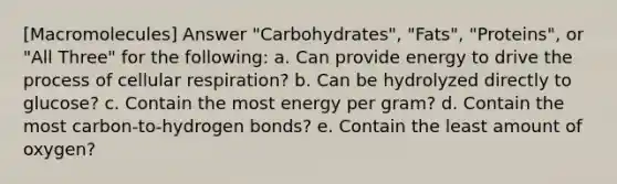 [Macromolecules] Answer "Carbohydrates", "Fats", "Proteins", or "All Three" for the following: a. Can provide energy to drive the process of <a href='https://www.questionai.com/knowledge/k1IqNYBAJw-cellular-respiration' class='anchor-knowledge'>cellular respiration</a>? b. Can be hydrolyzed directly to glucose? c. Contain the most energy per gram? d. Contain the most carbon‐to‐hydrogen bonds? e. Contain the least amount of oxygen?