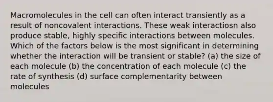 Macromolecules in the cell can often interact transiently as a result of noncovalent interactions. These weak interactiosn also produce stable, highly specific interactions between molecules. Which of the factors below is the most significant in determining whether the interaction will be transient or stable? (a) the size of each molecule (b) the concentration of each molecule (c) the rate of synthesis (d) surface complementarity between molecules