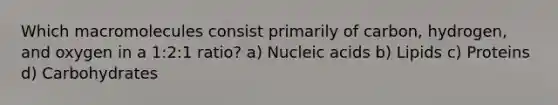 Which macromolecules consist primarily of carbon, hydrogen, and oxygen in a 1:2:1 ratio? a) Nucleic acids b) Lipids c) Proteins d) Carbohydrates