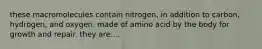 these macromolecules contain nitrogen, in addition to carbon, hydrogen, and oxygen. made of amino acid by the body for growth and repair. they are....