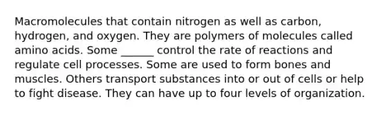 Macromolecules that contain nitrogen as well as carbon, hydrogen, and oxygen. They are polymers of molecules called amino acids. Some ______ control the rate of reactions and regulate cell processes. Some are used to form bones and muscles. Others transport substances into or out of cells or help to fight disease. They can have up to four levels of organization.