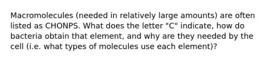 Macromolecules (needed in relatively large amounts) are often listed as CHONPS. What does the letter "C" indicate, how do bacteria obtain that element, and why are they needed by the cell (i.e. what types of molecules use each element)?