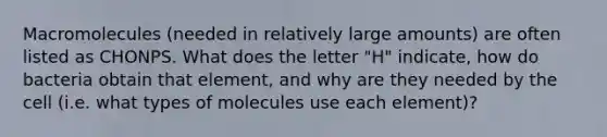 Macromolecules (needed in relatively large amounts) are often listed as CHONPS. What does the letter "H" indicate, how do bacteria obtain that element, and why are they needed by the cell (i.e. what types of molecules use each element)?