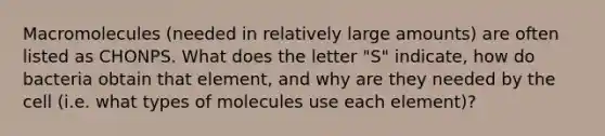 Macromolecules (needed in relatively large amounts) are often listed as CHONPS. What does the letter "S" indicate, how do bacteria obtain that element, and why are they needed by the cell (i.e. what types of molecules use each element)?