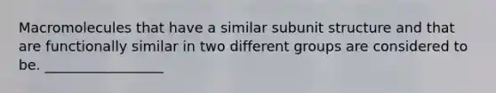 Macromolecules that have a similar subunit structure and that are functionally similar in two different groups are considered to be. _________________