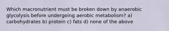 Which macronutrient must be broken down by anaerobic glycolysis before undergoing aerobic metabolism? a) carbohydrates b) protein c) fats d) none of the above