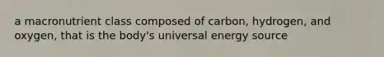 a macronutrient class composed of carbon, hydrogen, and oxygen, that is the body's universal energy source