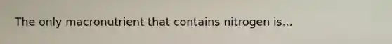 The only macronutrient that contains nitrogen is...