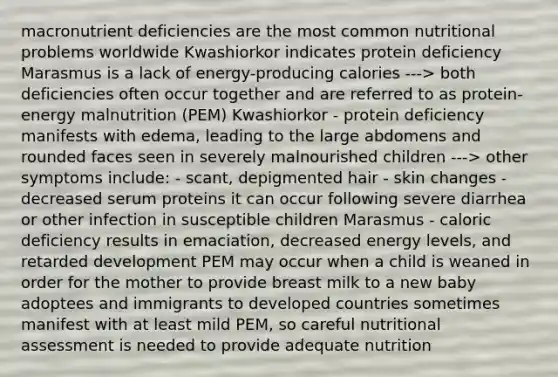 macronutrient deficiencies are the most common nutritional problems worldwide Kwashiorkor indicates protein deficiency Marasmus is a lack of energy-producing calories ---> both deficiencies often occur together and are referred to as protein-energy malnutrition (PEM) Kwashiorkor - protein deficiency manifests with edema, leading to the large abdomens and rounded faces seen in severely malnourished children ---> other symptoms include: - scant, depigmented hair - skin changes - decreased serum proteins it can occur following severe diarrhea or other infection in susceptible children Marasmus - caloric deficiency results in emaciation, decreased energy levels, and retarded development PEM may occur when a child is weaned in order for the mother to provide breast milk to a new baby adoptees and immigrants to developed countries sometimes manifest with at least mild PEM, so careful nutritional assessment is needed to provide adequate nutrition