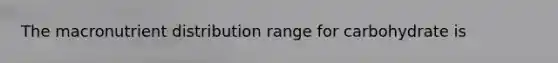 The macronutrient distribution range for carbohydrate is