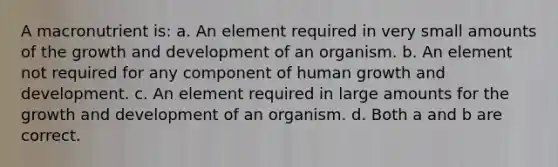 A macronutrient is: a. An element required in very small amounts of the growth and development of an organism. b. An element not required for any component of human growth and development. c. An element required in large amounts for the growth and development of an organism. d. Both a and b are correct.