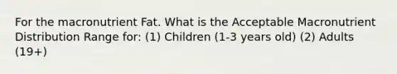 For the macronutrient Fat. What is the Acceptable Macronutrient Distribution Range for: (1) Children (1-3 years old) (2) Adults (19+)