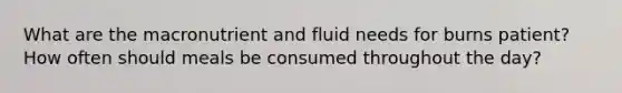 What are the macronutrient and fluid needs for burns patient? How often should meals be consumed throughout the day?