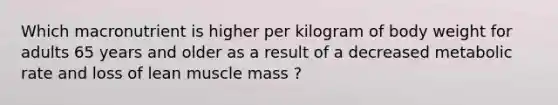 Which macronutrient is higher per kilogram of body weight for adults 65 years and older as a result of a decreased metabolic rate and loss of lean muscle mass ?