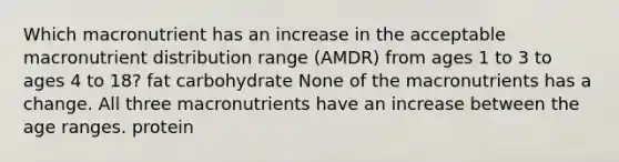 Which macronutrient has an increase in the acceptable macronutrient distribution range (AMDR) from ages 1 to 3 to ages 4 to 18? fat carbohydrate None of the macronutrients has a change. All three macronutrients have an increase between the age ranges. protein