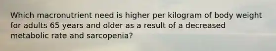 Which macronutrient need is higher per kilogram of body weight for adults 65 years and older as a result of a decreased metabolic rate and sarcopenia?