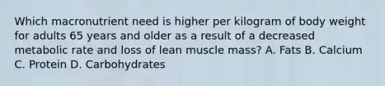 Which macronutrient need is higher per kilogram of body weight for adults 65 years and older as a result of a decreased metabolic rate and loss of lean muscle mass? A. Fats B. Calcium C. Protein D. Carbohydrates