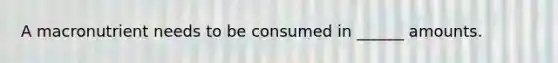 A macronutrient needs to be consumed in ______ amounts.