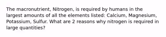 The macronutrient, Nitrogen, is required by humans in the largest amounts of all the elements listed: Calcium, Magnesium, Potassium, Sulfur. What are 2 reasons why nitrogen is required in large quantities?