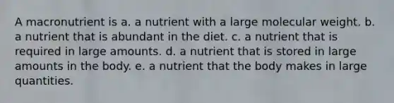 A macronutrient is a. a nutrient with a large molecular weight. b. a nutrient that is abundant in the diet. c. a nutrient that is required in large amounts. d. a nutrient that is stored in large amounts in the body. e. a nutrient that the body makes in large quantities.