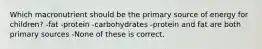 Which macronutrient should be the primary source of energy for children? -fat -protein -carbohydrates -protein and fat are both primary sources -None of these is correct.