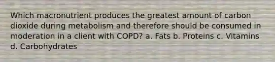 Which macronutrient produces the greatest amount of carbon dioxide during metabolism and therefore should be consumed in moderation in a client with COPD? a. Fats b. Proteins c. Vitamins d. Carbohydrates