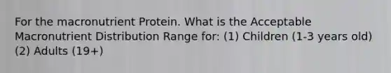 For the macronutrient Protein. What is the Acceptable Macronutrient Distribution Range for: (1) Children (1-3 years old) (2) Adults (19+)