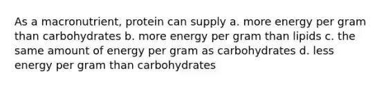 As a macronutrient, protein can supply a. more energy per gram than carbohydrates b. more energy per gram than lipids c. the same amount of energy per gram as carbohydrates d. less energy per gram than carbohydrates