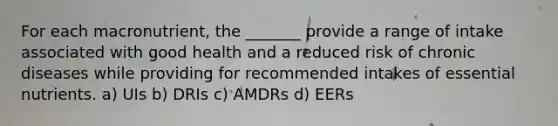 For each macronutrient, the _______ provide a range of intake associated with good health and a reduced risk of chronic diseases while providing for recommended intakes of essential nutrients. a) UIs b) DRIs c) AMDRs d) EERs