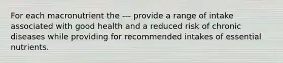 For each macronutrient the --- provide a range of intake associated with good health and a reduced risk of chronic diseases while providing for recommended intakes of essential nutrients.