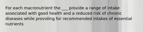 For each macronutrient the ___ provide a range of intake associated with good health and a reduced risk of chronic diseases while providing for recommended intakes of essential nutrients