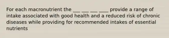 For each macronutrient the ___ ___ ___ ____ provide a range of intake associated with good health and a reduced risk of chronic diseases while providing for recommended intakes of essential nutrients