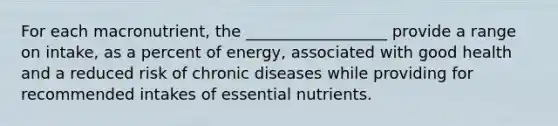 For each macronutrient, the __________________ provide a range on intake, as a percent of energy, associated with good health and a reduced risk of chronic diseases while providing for recommended intakes of essential nutrients.