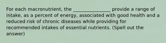 For each macronutrient, the ________________ provide a range of intake, as a percent of energy, associated with good health and a reduced risk of chronic diseases while providing for recommended intakes of essential nutrients. (Spell out the answer)