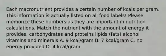 Each macronutrient provides a certain number of kcals per gram. This information is actually listed on all food labels! Please memorize these numbers as they are important in nutrition calculations. Match the nutrient with the amount of energy it provides. carbohydrates and proteins lipids (fats) alcohol vitamins and minerals A. 9 kcal/gram B. 7 kcal/gram C. no energy provided D. 4 kcal/gram