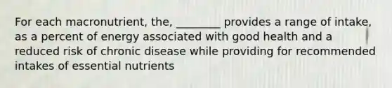 For each macronutrient, the, ________ provides a range of intake, as a percent of energy associated with good health and a reduced risk of chronic disease while providing for recommended intakes of essential nutrients