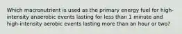 Which macronutrient is used as the primary energy fuel for high-intensity anaerobic events lasting for less than 1 minute and high-intensity aerobic events lasting more than an hour or two?
