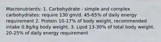 Macronutrients: 1. Carbohydrate - simple and complex carbohydrates: require 130 gm/d. 45-65% of daily energy requirement 2. Protein 10-17% of body weight, recommended intake 0.8g/kg body weight. 3. Lipid 13-30% of total body weight. 20-25% of daily energy requirement