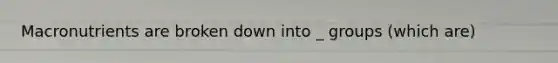 Macronutrients are broken down into _ groups (which are)