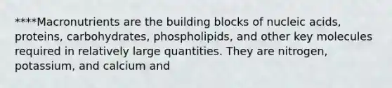 ****Macronutrients are the building blocks of nucleic acids, proteins, carbohydrates, phospholipids, and other key molecules required in relatively large quantities. They are nitrogen, potassium, and calcium and