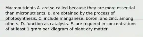 Macronutrients A. are so called because they are more essential than micronutrients. B. are obtained by the process of photosynthesis. C. include manganese, boron, and zinc, among others. D. function as catalysts. E. are required in concentrations of at least 1 gram per kilogram of plant dry matter.