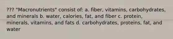 ??? "Macronutrients" consist of: a. fiber, vitamins, carbohydrates, and minerals b. water, calories, fat, and fiber c. protein, minerals, vitamins, and fats d. carbohydrates, proteins, fat, and water