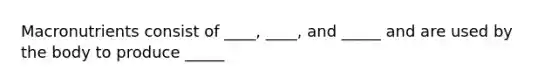 Macronutrients consist of ____, ____, and _____ and are used by the body to produce _____