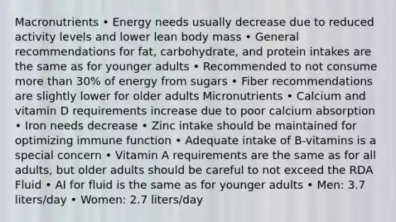 Macronutrients • Energy needs usually decrease due to reduced activity levels and lower lean body mass • General recommendations for fat, carbohydrate, and protein intakes are the same as for younger adults • Recommended to not consume <a href='https://www.questionai.com/knowledge/keWHlEPx42-more-than' class='anchor-knowledge'>more than</a> 30% of energy from sugars • Fiber recommendations are slightly lower for older adults Micronutrients • Calcium and vitamin D requirements increase due to poor calcium absorption • Iron needs decrease • Zinc intake should be maintained for optimizing immune function • Adequate intake of B-vitamins is a special concern • Vitamin A requirements are the same as for all adults, but older adults should be careful to not exceed the RDA Fluid • AI for fluid is the same as for younger adults • Men: 3.7 liters/day • Women: 2.7 liters/day