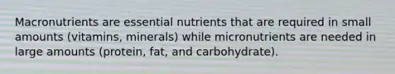 Macronutrients are essential nutrients that are required in small amounts (vitamins, minerals) while micronutrients are needed in large amounts (protein, fat, and carbohydrate).